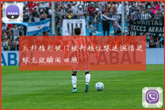 瓦科精彩破门被判越位球迷惋惜进球无效瞬间回顾