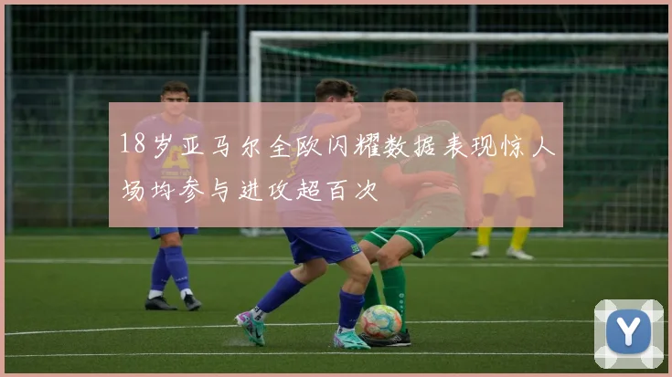 18岁亚马尔全欧闪耀数据表现惊人场均参与进攻超百次