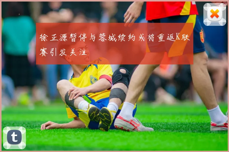 徐正源暂停与蓉城续约或将重返K联赛引发关注