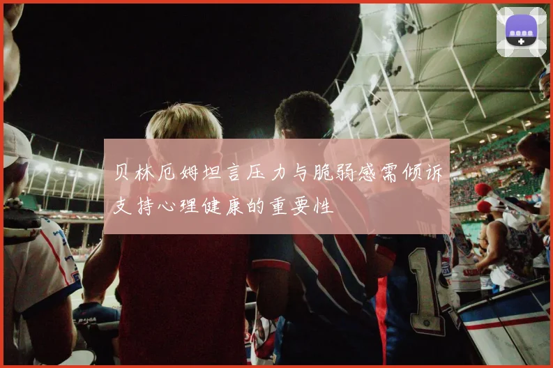 贝林厄姆坦言压力与脆弱感需倾诉支持心理健康的重要性
