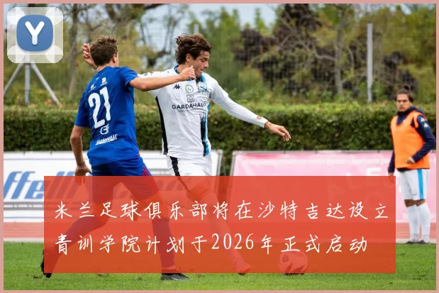米兰足球俱乐部将在沙特吉达设立青训学院计划于2026年正式启动
