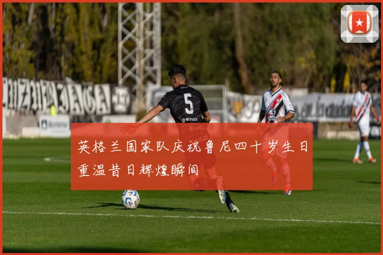 英格兰国家队庆祝鲁尼四十岁生日重温昔日辉煌瞬间