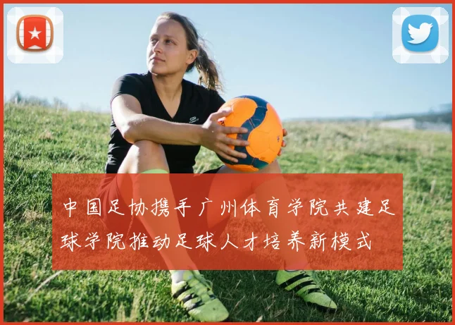 中国足协携手广州体育学院共建足球学院推动足球人才培养新模式
