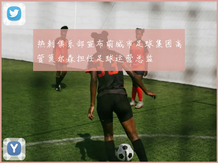 热刺俱乐部宣布前城市足球集团高管莫尔森担任足球运营总监