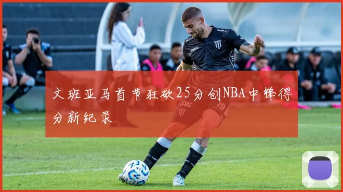 文班亚马首节狂砍25分创NBA中锋得分新纪录