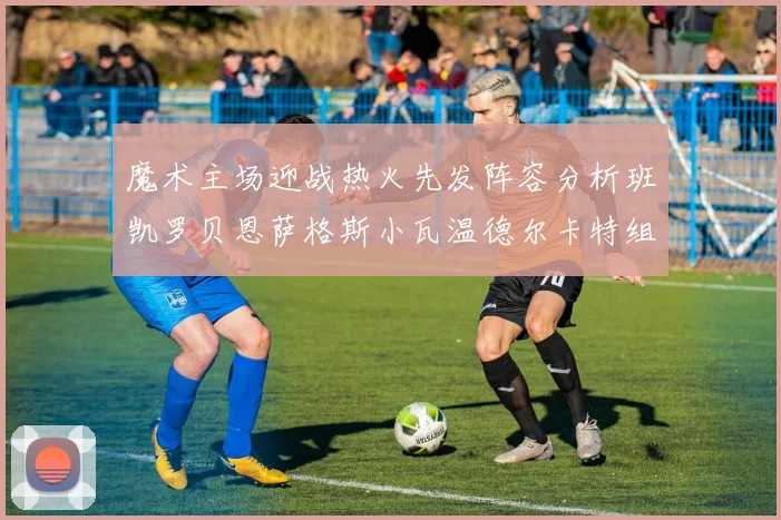 魔术主场迎战热火先发阵容分析班凯罗贝恩萨格斯小瓦温德尔卡特组合展现实力