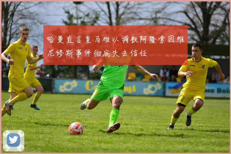 哈曼直言皇马难以调教阿隆索因维尼修斯事件彻底失去信任
