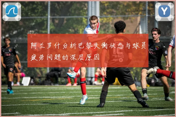 阿兰罗什分析巴黎失衡状态与球员疲劳问题的深层原因