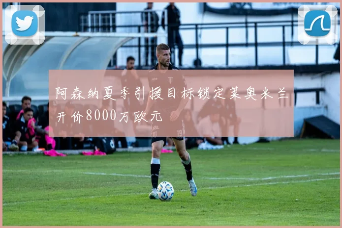 阿森纳夏季引援目标锁定莱奥米兰开价8000万欧元