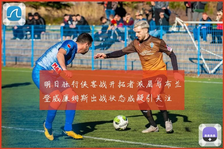 明日独行侠客战开拓者浓眉与布兰登威廉姆斯出战状态成疑引关注