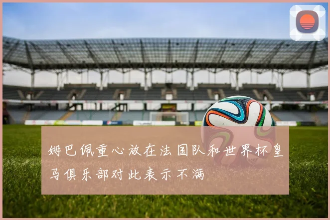 姆巴佩重心放在法国队和世界杯皇马俱乐部对此表示不满