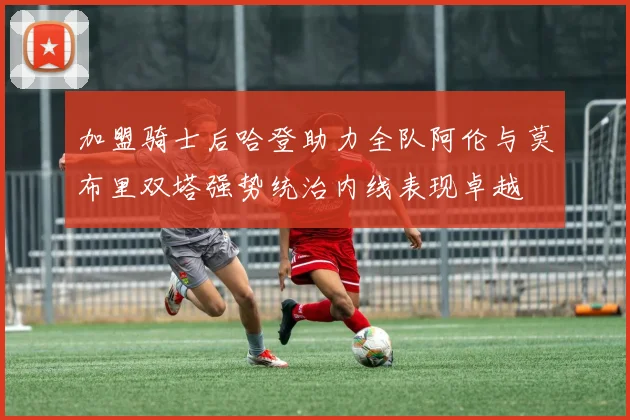 加盟骑士后哈登助力全队阿伦与莫布里双塔强势统治内线表现卓越