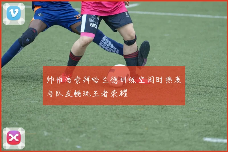 帅惟浩崇拜哈兰德训练空闲时热衷与队友畅玩王者荣耀
