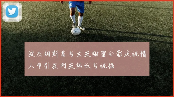 波杰姆斯基与女友甜蜜合影庆祝情人节引发网友热议与祝福