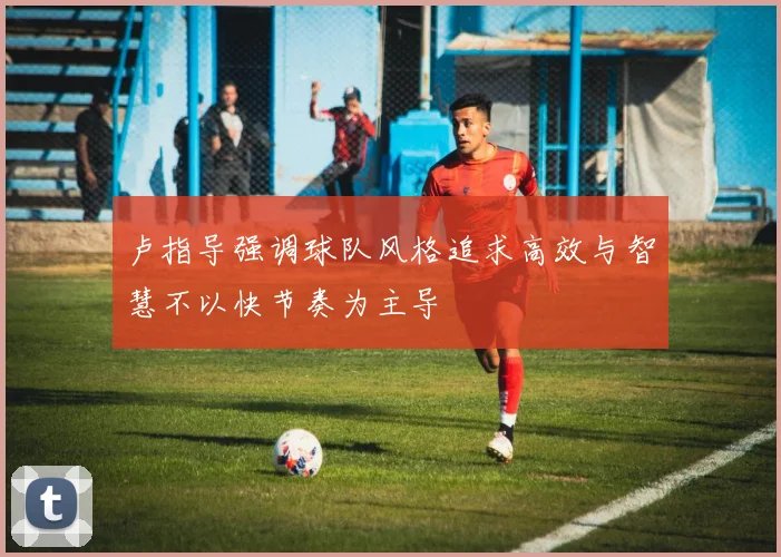 卢指导强调球队风格追求高效与智慧不以快节奏为主导