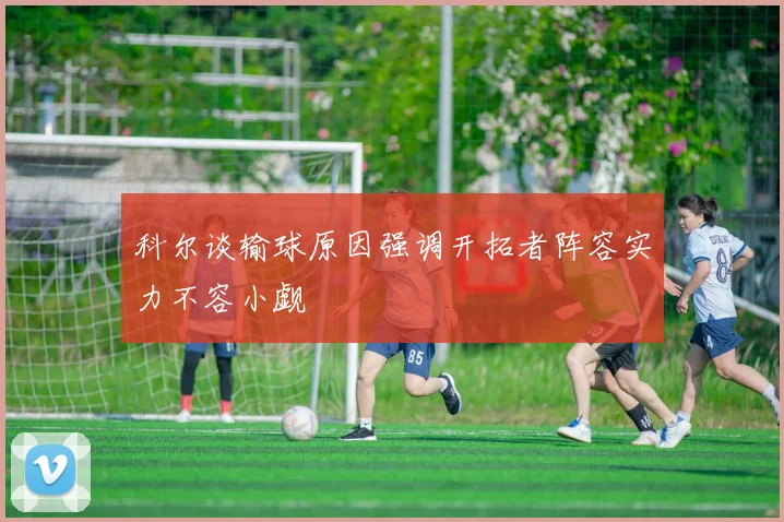 科尔谈输球原因强调开拓者阵容实力不容小觑