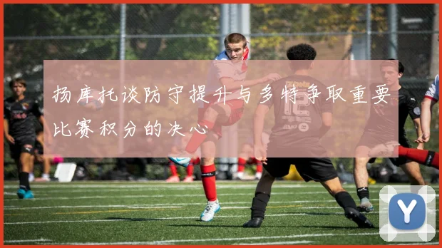 扬库托谈防守提升与多特争取重要比赛积分的决心
