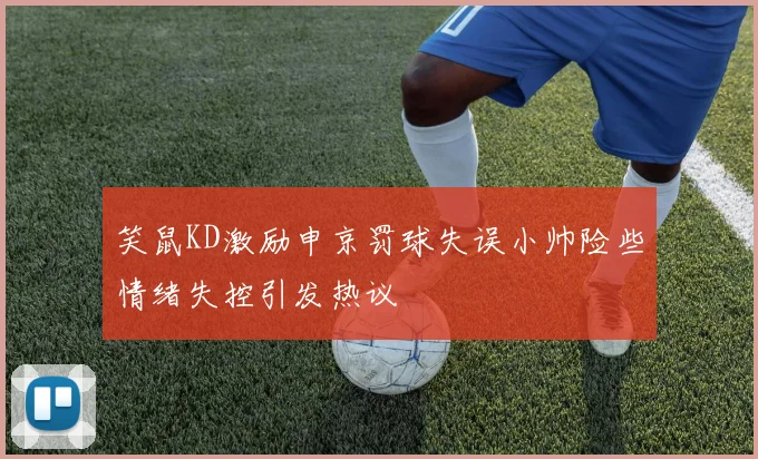 笑鼠KD激励申京罚球失误小帅险些情绪失控引发热议