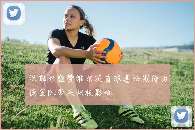 沃勒尔盛赞维尔茨首球喜讯期待为德国队带来积极影响