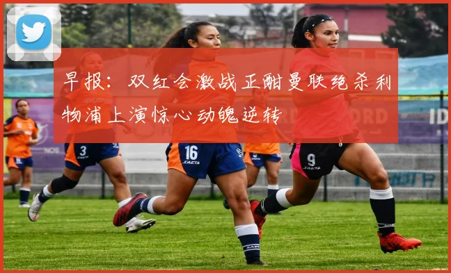 早报：双红会激战正酣曼联绝杀利物浦上演惊心动魄逆转