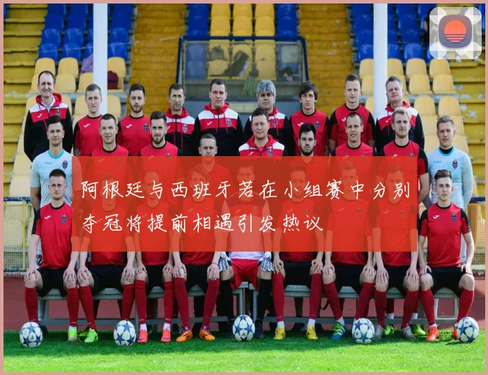 阿根廷与西班牙若在小组赛中分别夺冠将提前相遇引发热议