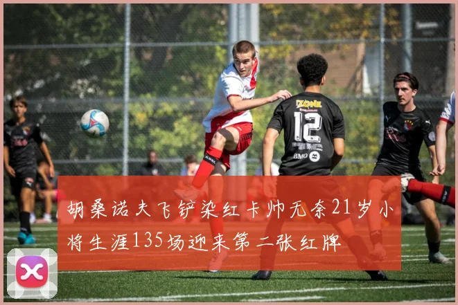胡桑诺夫飞铲染红卡帅无奈21岁小将生涯135场迎来第二张红牌