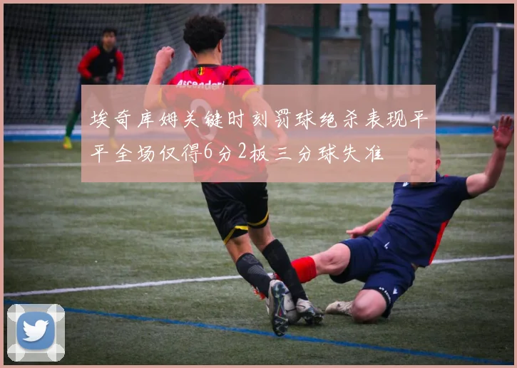 埃奇库姆关键时刻罚球绝杀表现平平全场仅得6分2板三分球失准