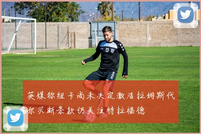 英媒称纽卡尚未决定激活拉姆斯代尔买断条款仍关注特拉福德