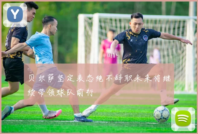 贝尔萨坚定表态绝不辞职未来将继续带领球队前行